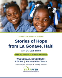 Starfysh Benefit Dinner: Stories of Hope from La Gonave, Haiti, with Dr. Dan Irvine. Wednesday, November 4, 6:00 PM at Berkley Hills Church, Grand Rapids. Free to attend, dinner included.