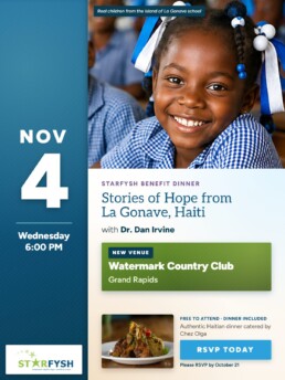 Starfysh Benefit Dinner: Stories of Hope from La Gonave, Haiti, with Dr. Dan Irvine. Wednesday, November 4, 6:00 PM. New venue: Watermark Country Club, Grand Rapids. Free to attend, dinner included, authentic Haitian dinner catered by Chez Olga. Please RSVP by October 21. Photo: a smiling schoolgirl in a blue gingham uniform, one of the real children from a school on the island of La Gonave.